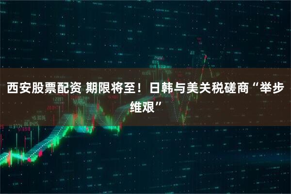 西安股票配资 期限将至！日韩与美关税磋商“举步维艰”