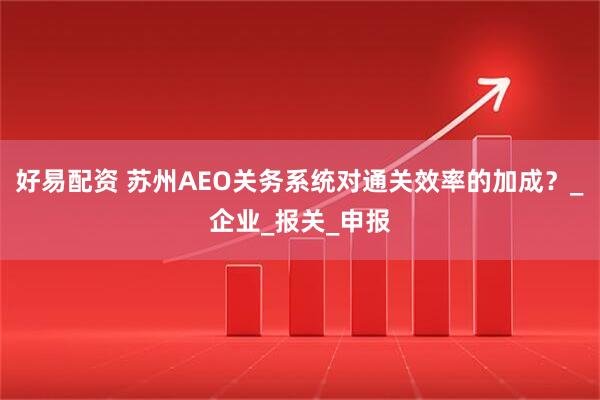 好易配资 苏州AEO关务系统对通关效率的加成？_企业_报关_申报