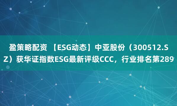 盈策略配资 【ESG动态】中亚股份（300512.SZ）获华证指数ESG最新评级CCC，行业排名第289
