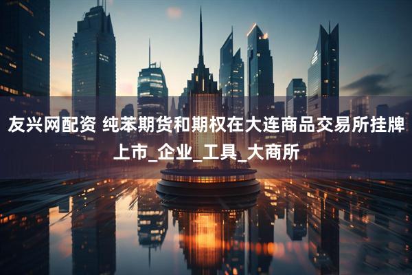 友兴网配资 纯苯期货和期权在大连商品交易所挂牌上市_企业_工具_大商所