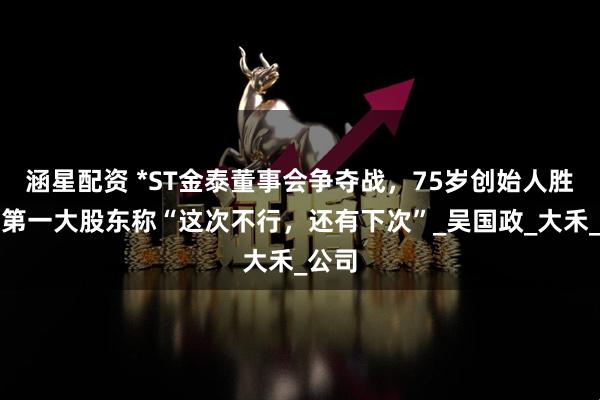 涵星配资 *ST金泰董事会争夺战，75岁创始人胜出，第一大股东称“这次不行，还有下次”_吴国政_大禾_公司
