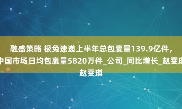 融盛策略 极兔速递上半年总包裹量139.9亿件，中国市场日均包裹量5820万件_公司_同比增长_赵雯琪