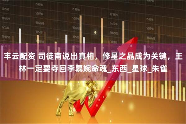 丰云配资 司徒南说出真相，修星之晶成为关键，王林一定要夺回李慕婉命魂_东西_星球_朱雀