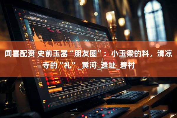 闻喜配资 史前玉器“朋友圈”：小玉梁的料，清凉寺的“礼”_黄河_遗址_碧村