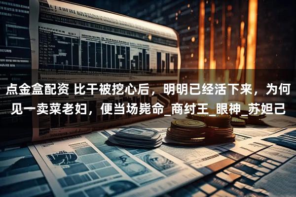 点金盒配资 比干被挖心后，明明已经活下来，为何见一卖菜老妇，便当场毙命_商纣王_眼神_苏妲己