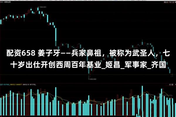 配资658 姜子牙——兵家鼻祖，被称为武圣人，七十岁出仕开创西周百年基业_姬昌_军事家_齐国