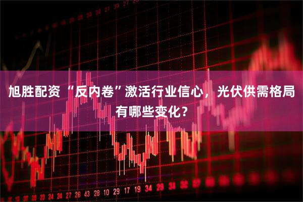 旭胜配资 “反内卷”激活行业信心，光伏供需格局有哪些变化？