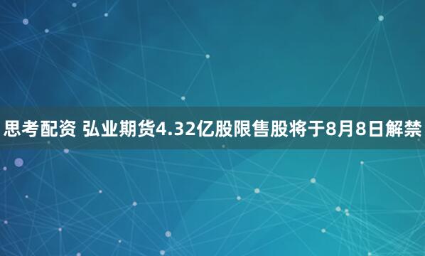 思考配资 弘业期货4.32亿股限售股将于8月8日解禁