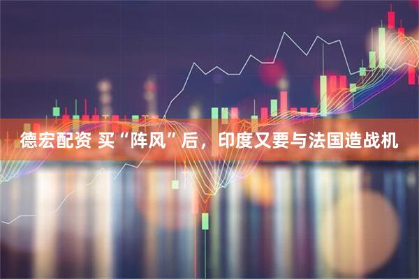 德宏配资 买“阵风”后，印度又要与法国造战机