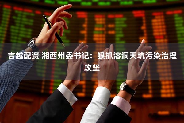 吉越配资 湘西州委书记：狠抓溶洞天坑污染治理攻坚