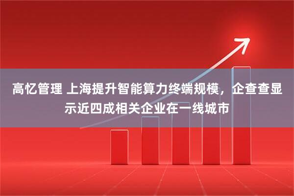 高忆管理 上海提升智能算力终端规模，企查查显示近四成相关企业在一线城市