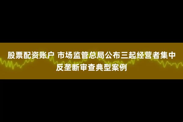 股票配资账户 市场监管总局公布三起经营者集中反垄断审查典型案例