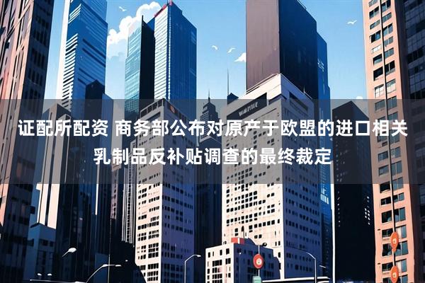 证配所配资 商务部公布对原产于欧盟的进口相关乳制品反补贴调查的最终裁定