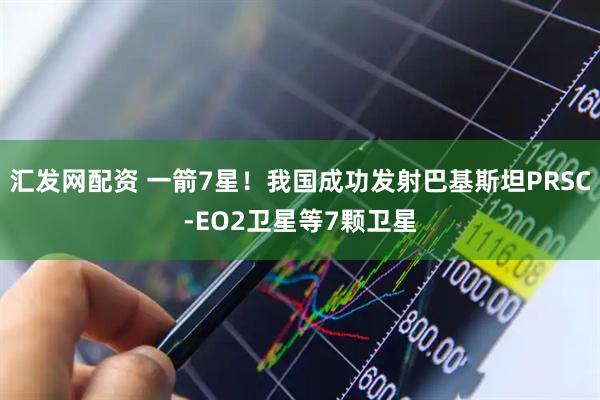 汇发网配资 一箭7星！我国成功发射巴基斯坦PRSC-EO2卫星等7颗卫星