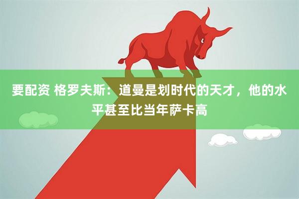 要配资 格罗夫斯：道曼是划时代的天才，他的水平甚至比当年萨卡高