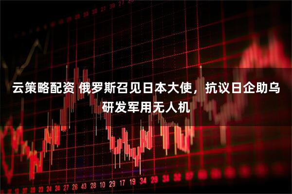 云策略配资 俄罗斯召见日本大使，抗议日企助乌研发军用无人机