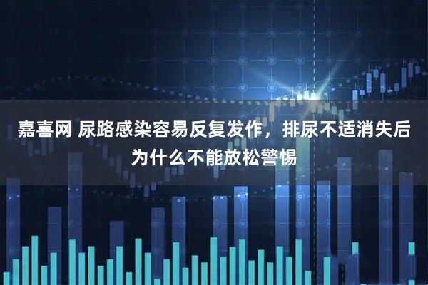 嘉喜网 尿路感染容易反复发作，排尿不适消失后为什么不能放松警惕